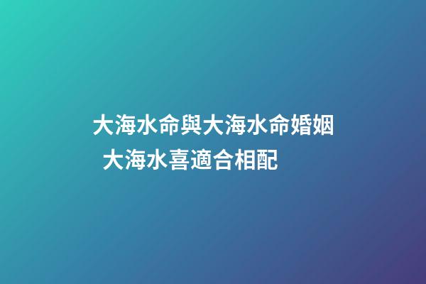 大海水命與大海水命婚姻  大海水喜適合相配